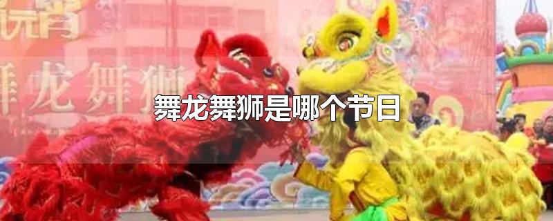 舞龙舞狮是哪个节日-最新舞龙舞狮是哪个节日整理解答