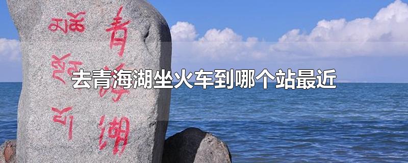 去青海湖坐火车到哪个站最近