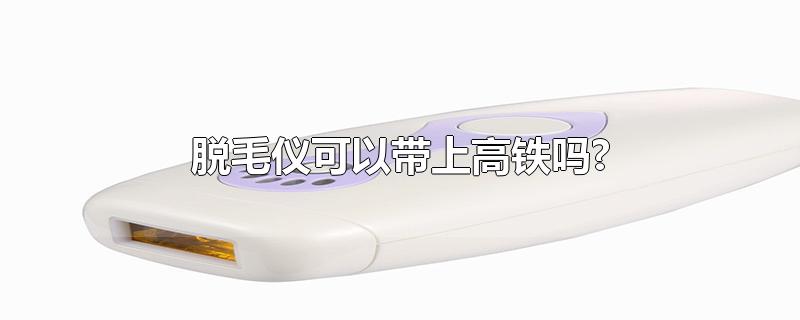 脱毛仪可以带上高铁吗?-最新脱毛仪可以带上高铁吗?整理解答