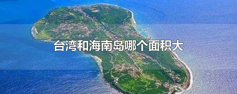 台湾和海南岛哪个面积大-最新台湾和海南岛哪个面积大整理解答