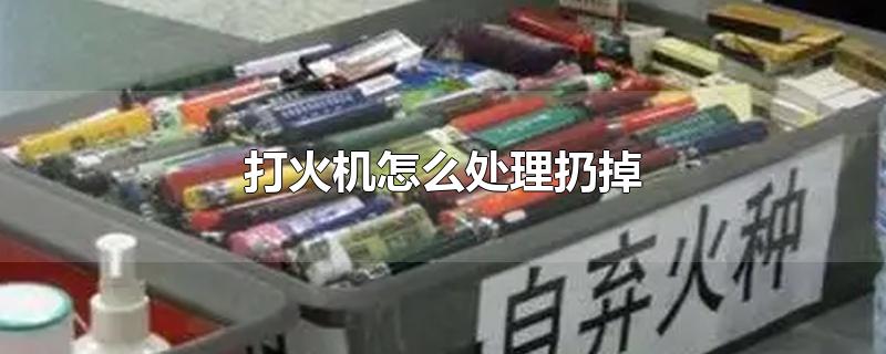 打火机怎么处理扔掉-最新打火机怎么处理扔掉整理解答