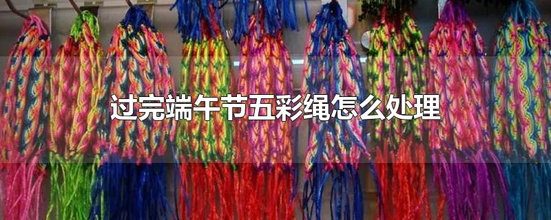 过完端午节五彩绳怎么处理-最新过完端午节五彩绳怎么处理整理解答