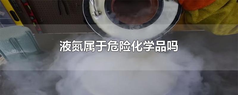 液氮属于危险化学品吗-最新液氮属于危险化学品吗整理解答