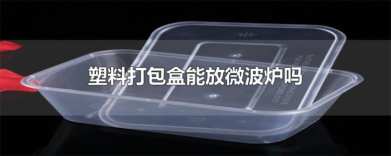 塑料打包盒能放微波炉吗-最新塑料打包盒能放微波炉吗整理解答