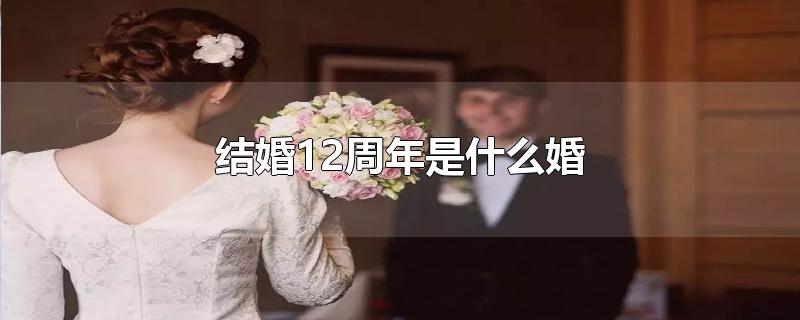 结婚12周年是什么婚-最新结婚12周年是什么婚整理解答