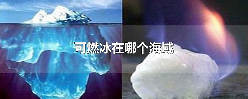 可燃冰在哪个海域-最新可燃冰在哪个海域整理解答