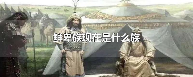 鲜卑族现在是什么族-最新鲜卑族现在是什么族整理解答