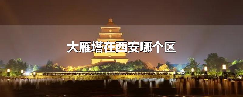 大雁塔在西安哪个区-最新大雁塔在西安哪个区整理解答