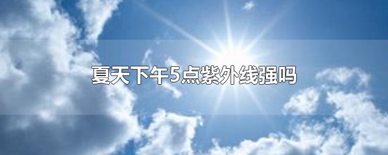 夏天下午5点紫外线强吗-最新夏天下午5点紫外线强吗整理解答