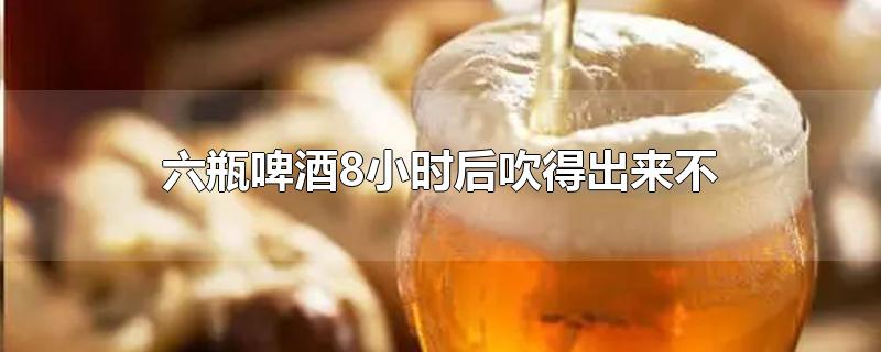 六瓶啤酒8小时后吹得出来不-最新六瓶啤酒8小时后吹得出来不整理解答