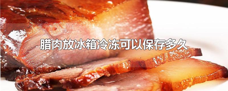 腊肉放冰箱冷冻可以保存多久-最新腊肉放冰箱冷冻可以保存多久整理解答