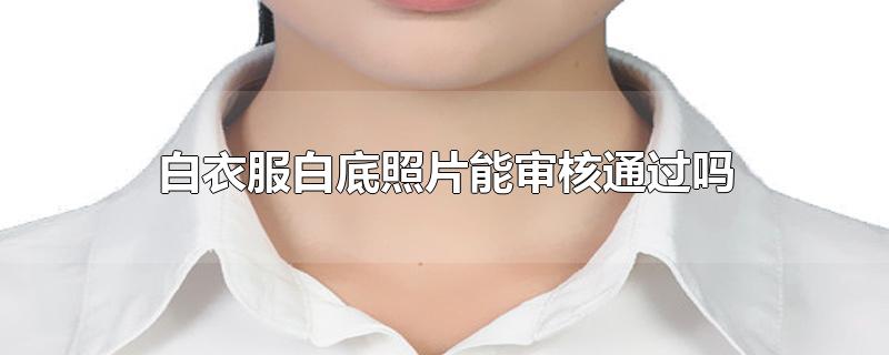 白衣服白底照片能审核通过吗-最新白衣服白底照片能审核通过吗整理解答