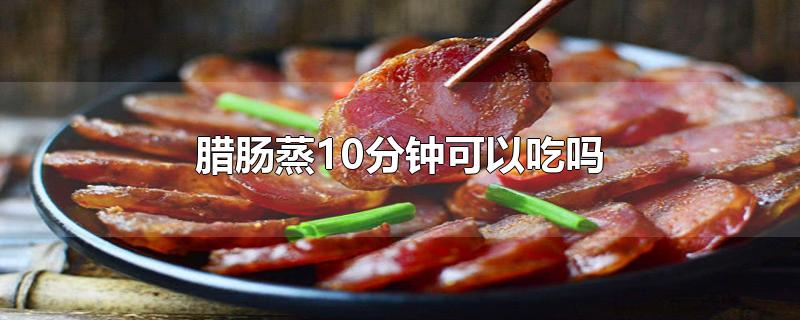 腊肠蒸10分钟可以吃吗-最新腊肠蒸10分钟可以吃吗整理解答