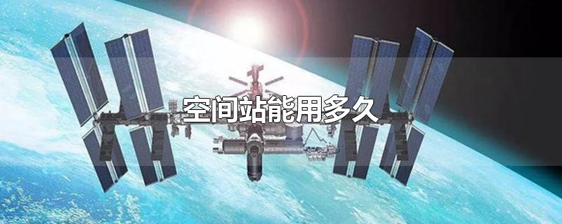 空间站能用多久-最新空间站能用多久整理解答