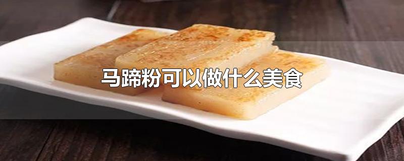 马蹄粉可以做什么美食-最新马蹄粉可以做什么美食整理解答