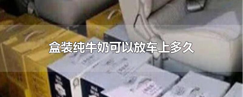 盒装纯牛奶可以放车上多久-最新盒装纯牛奶可以放车上多久整理解答