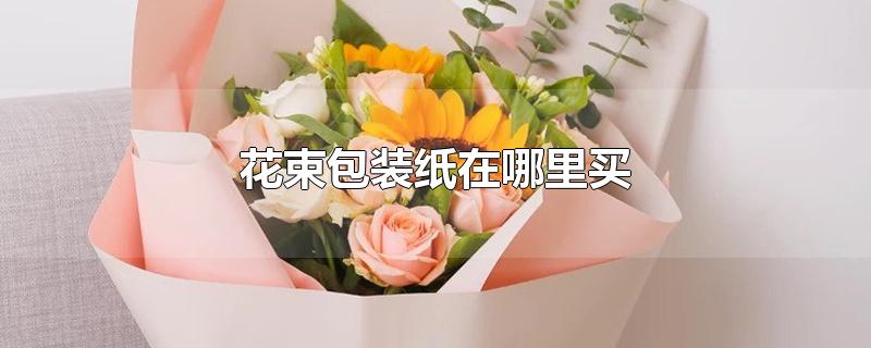 花束包装纸在哪里买-最新花束包装纸在哪里买整理解答