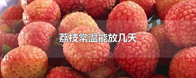 荔枝常温能放几天-最新荔枝常温能放几天整理解答