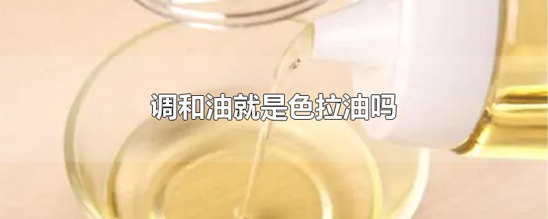 调和油就是色拉油吗-最新调和油就是色拉油吗整理解答