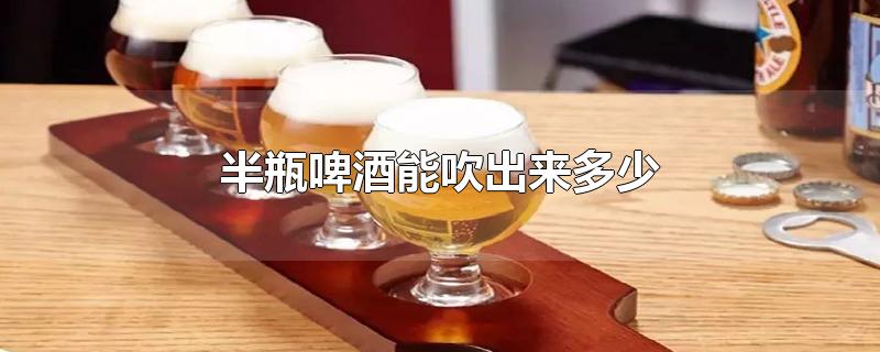 半瓶啤酒能吹出来多少-最新半瓶啤酒能吹出来多少整理解答