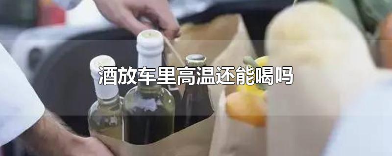 酒放车里高温还能喝吗-最新酒放车里高温还能喝吗整理解答