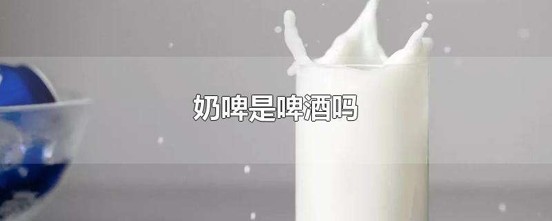 奶啤是啤酒吗-最新奶啤是啤酒吗整理解答