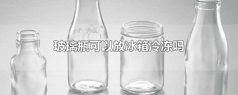 玻璃瓶可以放冰箱冷冻吗-最新玻璃瓶可以放冰箱冷冻吗整理解答