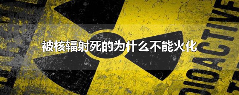 被核辐射死的为什么不能火化-最新被核辐射死的为什么不能火化整理解答