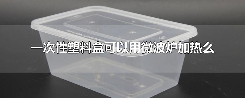 一次性塑料盒可以用微波炉加热么-最新一次性塑料盒可以用微波炉加热么整理解答