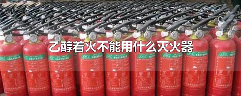 乙醇着火不能用什么灭火器-最新乙醇着火不能用什么灭火器整理解答