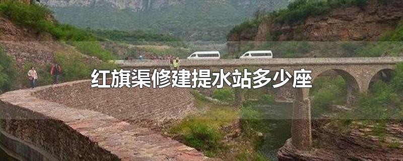 红旗渠修建提水站多少座-最新红旗渠修建提水站多少座整理解答