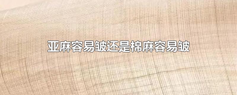 亚麻容易皱还是棉麻容易皱-最新亚麻容易皱还是棉麻容易皱整理解答