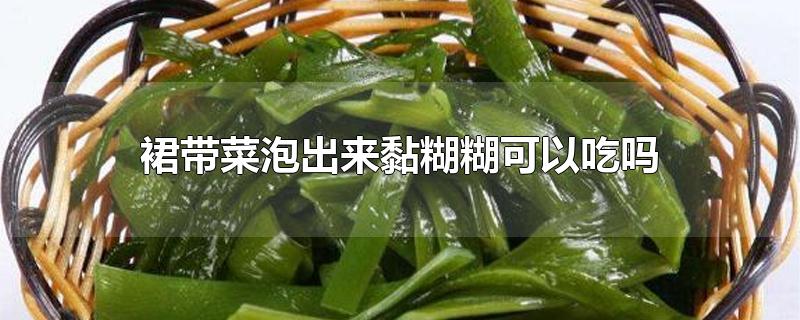 裙带菜泡出来黏糊糊可以吃吗-最新裙带菜泡出来黏糊糊可以吃吗整理解答