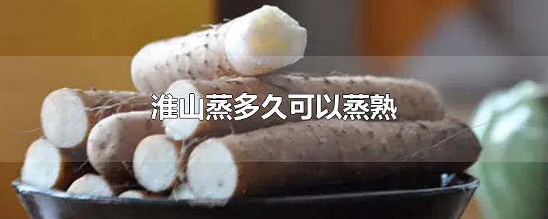 淮山蒸多久可以蒸熟-最新淮山蒸多久可以蒸熟整理解答