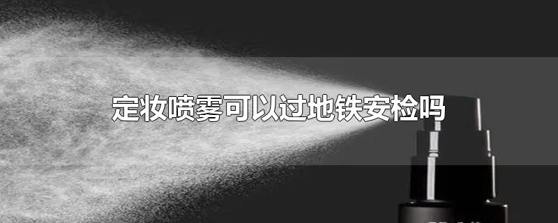 定妆喷雾可以过地铁安检吗-最新定妆喷雾可以过地铁安检吗整理解答