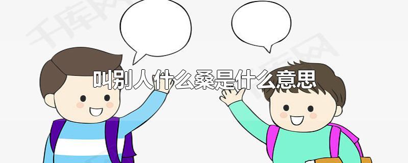 叫别人什么桑是什么意思-最新叫别人什么桑是什么意思整理解答