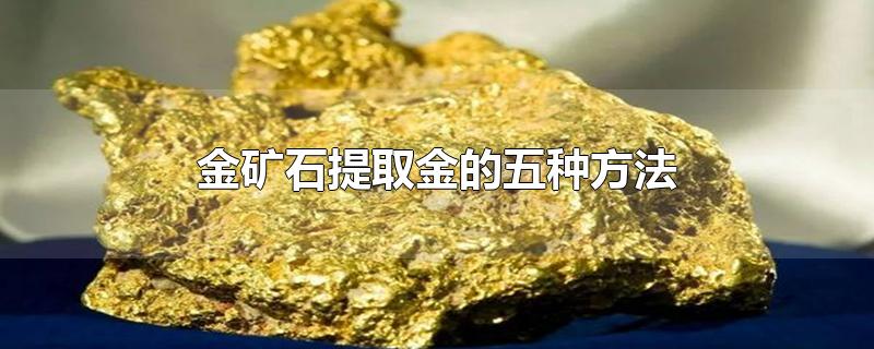 金矿石提取金的五种方法-最新金矿石提取金的五种方法整理解答