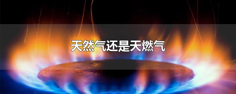 天然气还是天燃气-最新天然气还是天燃气整理解答