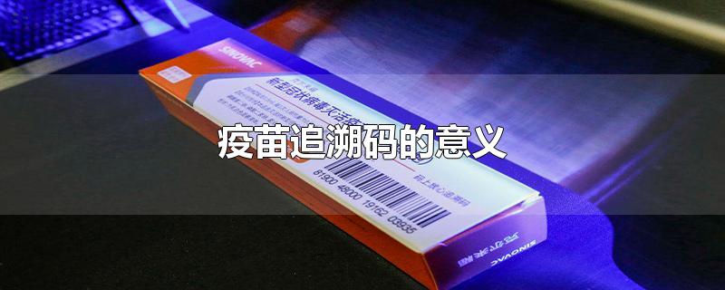 疫苗追溯码的意义-最新疫苗追溯码的意义整理解答