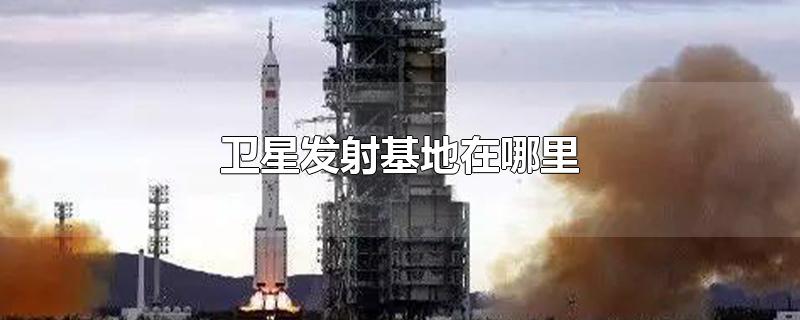 卫星发射基地在哪里-最新卫星发射基地在哪里整理解答