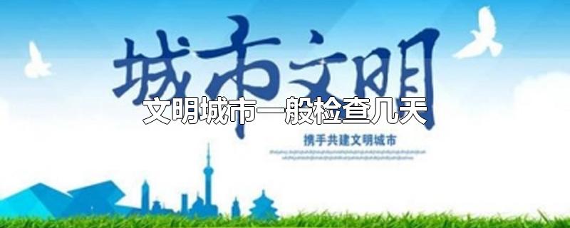 文明城市一般检查几天-最新文明城市一般检查几天整理解答