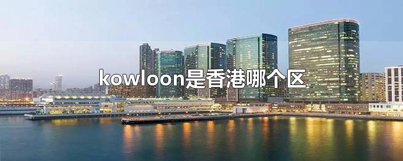 kowloon是香港哪个区-最新kowloon是香港哪个区整理解答