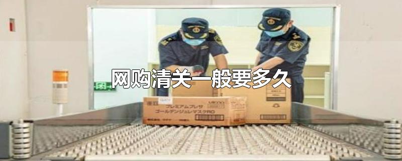 网购清关一般要多久-最新网购清关一般要多久整理解答