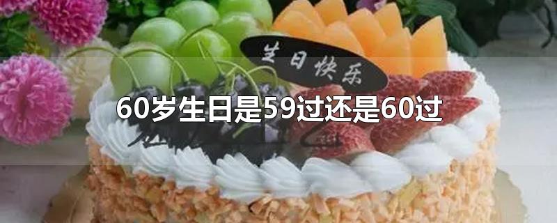 60岁生日是59过还是60过-最新60岁生日是59过还是60过整理解答