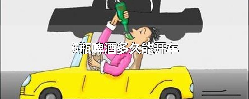 6瓶啤酒多久能开车-最新6瓶啤酒多久能开车整理解答