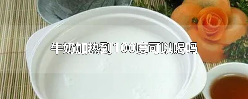 牛奶加热到100度可以喝吗-最新牛奶加热到100度可以喝吗整理解答