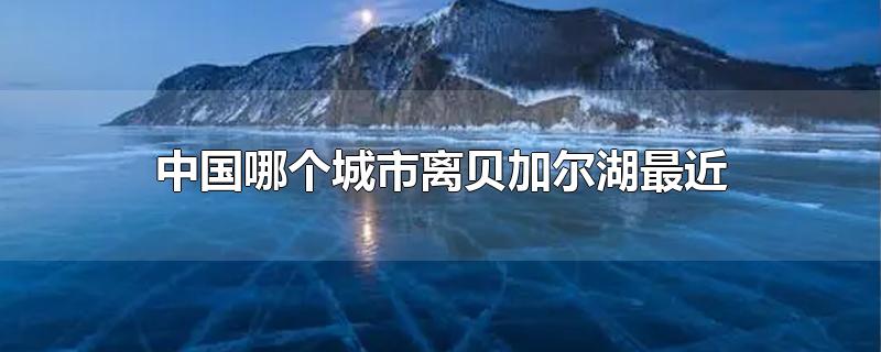 中国哪个城市离贝加尔湖最近-最新中国哪个城市离贝加尔湖最近整理解答