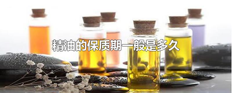 精油的保质期一般是多久-最新精油的保质期一般是多久整理解答