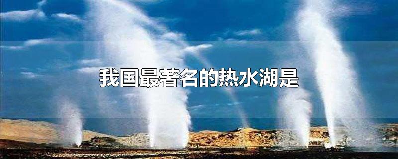 我国最著名的热水湖是-最新我国最著名的热水湖是整理解答