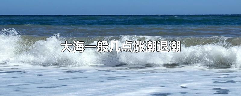 大海一般几点涨潮退潮-最新大海一般几点涨潮退潮整理解答